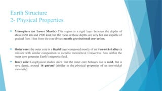 Earth Structure
2- Physical Properties
 Mesosphere (or Lower Mantle) This region is a rigid layer between the depths of
about (650 km and 2900 km), but the rocks at these depths are very hot and capable of
gradual flow. Heat from the core drives mantle gravitational convection.
 Outer core: the outer core is a liquid layer composed mostly of an iron-nickel alloy (a
mixture with similar composition to metallic meteorites). Convective flow within the
outer core generates Earth’s magnetic field.
 Inner core: Geophysical studies show that the inner core behaves like a solid, but is
very dense, around 16 gm/cm3
(similar to the physical properties of an iron-nickel
meteorite).
 