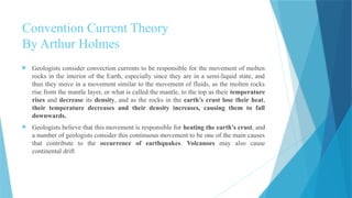 Convention Current Theory
By Arthur Holmes
 Geologists consider convection currents to be responsible for the movement of molten
rocks in the interior of the Earth, especially since they are in a semi-liquid state, and
thus they move in a movement similar to the movement of fluids, as the molten rocks
rise from the mantle layer, or what is called the mantle, to the top as their temperature
rises and decrease its density, and as the rocks in the earth’s crust lose their heat,
their temperature decreases and their density increases, causing them to fall
downwards.
 Geologists believe that this movement is responsible for heating the earth’s crust, and
a number of geologists consider this continuous movement to be one of the main causes
that contribute to the occurrence of earthquakes. Volcanoes may also cause
continental drift
 