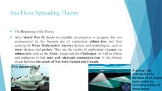 Sea Floor Spreading Theory
 The Beginning of the Theory
 After World War II, thanks to scientific development or progress, this was
accompanied by the frequent use of exploratory submarines and their
carrying of Water Bathymetric Surveys devices and technologies, such as
sonar devices and probes. They are the results of exploratory voyages via
submarines such as the Alvin voyage and the Challenger, as well as efforts
and endeavors to link mail and telegraph communications in the Atlantic
Ocean between the coasts of Northern Ireland and Canada.
Alvin Submersible
A device that
determines the
distance of an object
under water by
recording echoes of
sound waves
 