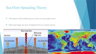 The features of the seafloor gives us clues as to how plates move.
 Mid-ocean ridges are areas of high heat flow & volcanic activity
Sea Floor Spreading Theory
 