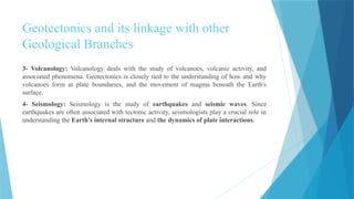 Geotectonics and its linkage with other
Geological Branches
3- Volcanology: Volcanology deals with the study of volcanoes, volcanic activity, and
associated phenomena. Geotectonics is closely tied to the understanding of how and why
volcanoes form at plate boundaries, and the movement of magma beneath the Earth's
surface.
4- Seismology: Seismology is the study of earthquakes and seismic waves. Since
earthquakes are often associated with tectonic activity, seismologists play a crucial role in
understanding the Earth's internal structure and the dynamics of plate interactions.
 
