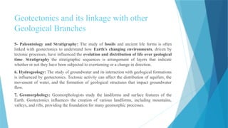 Geotectonics and its linkage with other
Geological Branches
5- Paleontology and Stratigraphy: The study of fossils and ancient life forms is often
linked with geotectonics to understand how Earth's changing environments, driven by
tectonic processes, have influenced the evolution and distribution of life over geological
time. Stratigraphy the stratigraphic sequences is arrangement of layers that indicate
whether or not they have been subjected to overturning or a change in direction.
6. Hydrogeology: The study of groundwater and its interaction with geological formations
is influenced by geotectonics. Tectonic activity can affect the distribution of aquifers, the
movement of water, and the formation of geological structures that impact groundwater
flow.
7. Geomorphology: Geomorphologists study the landforms and surface features of the
Earth. Geotectonics influences the creation of various landforms, including mountains,
valleys, and rifts, providing the foundation for many geomorphic processes.
 