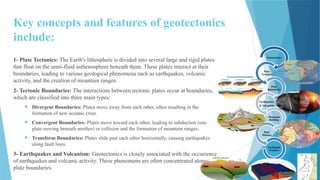 Key concepts and features of geotectonics
include:
1- Plate Tectonics: The Earth's lithosphere is divided into several large and rigid plates
that float on the semi-fluid asthenosphere beneath them. These plates interact at their
boundaries, leading to various geological phenomena such as earthquakes, volcanic
activity, and the creation of mountain ranges.
2- Tectonic Boundaries: The interactions between tectonic plates occur at boundaries,
which are classified into three main types:
 Divergent Boundaries: Plates move away from each other, often resulting in the
formation of new oceanic crust.
 Convergent Boundaries: Plates move toward each other, leading to subduction (one
plate moving beneath another) or collision and the formation of mountain ranges.
 Transform Boundaries: Plates slide past each other horizontally, causing earthquakes
along fault lines.
3- Earthquakes and Volcanism: Geotectonics is closely associated with the occurrence
of earthquakes and volcanic activity. These phenomena are often concentrated along
plate boundaries.
Geotectonics
Plate
Tectonics
Plate
Boundaries
Earthquakes
& Volcanism
Mountain
Building
Plate
Motions
Geological
Features
 