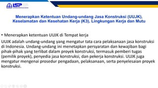Menerapkan Ketentuan Undang-undang Jasa Konstruksi (UUJK),
Keselamatan dan Kesehatan Kerja (K3), Lingkungan Kerja dan Mutu
• Menerapkan ketentuan UUJK di Tempat kerja
UUJK adalah undang-undang yang mengatur tata cara pelaksanaan jasa konstruksi
di Indonesia. Undang-undang ini menetapkan persyaratan dan kewajiban bagi
pihak-pihak yang terlibat dalam proyek konstruksi, termasuk pemberi tugas
(pemilik proyek), penyedia jasa konstruksi, dan pekerja konstruksi. UUJK juga
mengatur mengenai prosedur pengadaan, pelaksanaan, serta penyelesaian proyek
konstruksi.
 