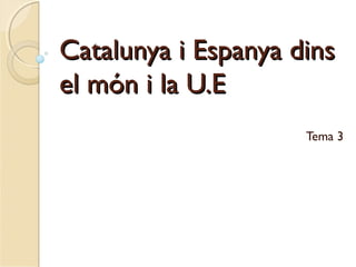 Catalunya i Espanya dinsCatalunya i Espanya dins
el món i la U.Eel món i la U.E
Tema 3
 