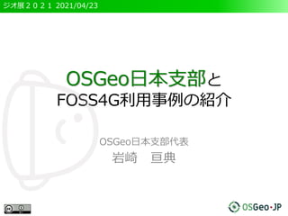 ジオ展２０２１ 2021/04/23
OSGeo日本支部と
FOSS4G利用事例の紹介
OSGeo日本支部代表
岩崎 亘典
 