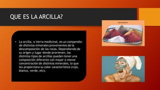 QUE ES LA ARCILLA?
• La arcilla, o tierra medicinal, es un compendio
de distintos minerales provenientes de la
descomposición de las rocas. Dependiendo de
su origen y lugar donde provienen, los
distintos tipos de arcillas pueden tener una
composición diferente con mayor o menor
concentración de distintos minerales, lo que
les proporciona su color característico (rojo,
blanco, verde, etc).
 