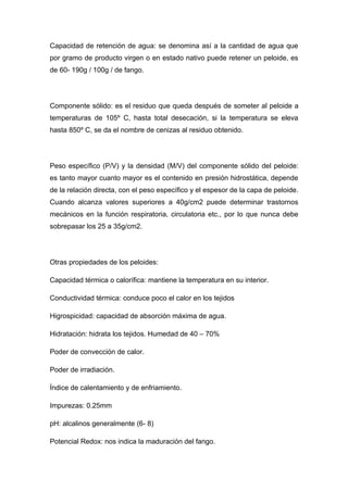 Capacidad de retención de agua: se denomina así a la cantidad de agua que
por gramo de producto virgen o en estado nativo puede retener un peloide, es
de 60- 190g / 100g / de fango.




Componente sólido: es el residuo que queda después de someter al peloide a
temperaturas de 105º C, hasta total desecación, si la temperatura se eleva
hasta 850º C, se da el nombre de cenizas al residuo obtenido.




Peso específico (P/V) y la densidad (M/V) del componente sólido del peloide:
es tanto mayor cuanto mayor es el contenido en presión hidrostática, depende
de la relación directa, con el peso específico y el espesor de la capa de peloide.
Cuando alcanza valores superiores a 40g/cm2 puede determinar trastornos
mecánicos en la función respiratoria, circulatoria etc., por lo que nunca debe
sobrepasar los 25 a 35g/cm2.




Otras propiedades de los peloides:

Capacidad térmica o calorífica: mantiene la temperatura en su interior.

Conductividad térmica: conduce poco el calor en los tejidos

Higrospicidad: capacidad de absorción máxima de agua.

Hidratación: hidrata los tejidos. Humedad de 40 – 70%

Poder de convección de calor.

Poder de irradiación.

Índice de calentamiento y de enfriamiento.

Impurezas: 0.25mm

pH: alcalinos generalmente (6- 8)

Potencial Redox: nos indica la maduración del fango.
 