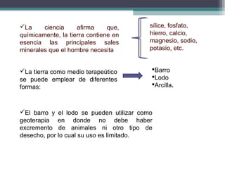La ciencia afirma que,
químicamente, la tierra contiene en
esencia las principales sales
minerales que el hombre necesita
sílice, fosfato,
hierro, calcio,
magnesio, sodio,
potasio, etc.
La tierra como medio terapeútico
se puede emplear de diferentes
formas:
Barro
Lodo
Arcilla.
El barro y el lodo se pueden utilizar como
geoterapia en donde no debe haber
excremento de animales ni otro tipo de
desecho, por lo cual su uso es limitado.
 