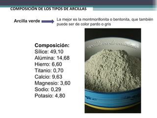 COMPOSICIÓN DE LOS TIPOS DE ARCILLAS
Composición:
Sílice: 49,10
Alúmina: 14,68
Hierro: 6,60
Titanio: 0,70
Calcio: 9,63
Magnesio: 3,60
Sodio: 0,29
Potasio: 4,80
Arcilla verde La mejor es la montmorillonita o bentonita, que también
puede ser de color pardo o gris
 