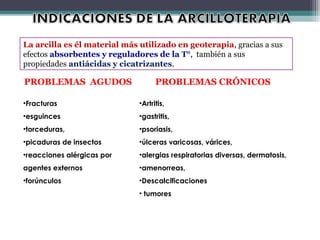 PROBLEMAS AGUDOS PROBLEMAS CRÓNICOS
•Fracturas
•esguinces
•torceduras,
•picaduras de insectos
•reacciones alérgicas por
agentes externos
•forúnculos
•Artritis,
•gastritis,
•psoriasis,
•úlceras varicosas, várices,
•alergias respiratorias diversas, dermatosis,
•amenorreas,
•Descalcificaciones
• tumores
La arcilla es él material más utilizado en geoterapia, gracias a sus
efectos absorbentes y reguladores de la T°, también a sus
propiedades antiácidas y cicatrizantes.
 