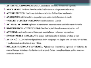  ANTI INFLAMATORIO EXTERNO: Aplicado en lesiones, contusiones y golpes.Aplicado en lesiones, contusiones y golpes.
 ABSORVENTE: La tierra absorbe casi todos los toxinas e impurezas del cuerpoLa tierra absorbe casi todos los toxinas e impurezas del cuerpo
 ANTIREUMATICO: Usado con infusiones calientes de Eucalipto localmente.Usado con infusiones calientes de Eucalipto localmente.
 ANALGESICO: Aliviar dolores musculares, se aplica con infusiones de molleAliviar dolores musculares, se aplica con infusiones de molle
 VARICES Y ULCERA VARICOSA: Con infusiones de Llantén
 ARTRITIS, ARTROSIS: aplicado externamente en cataplasmas con infusiones de molleaplicado externamente en cataplasmas con infusiones de molle
 REGENERADOR y TONIFICADOR: Tonifica la piel dándole mas resistencia a enfTonifica la piel dándole mas resistencia a enf.
 ANTIACNE: Aplicando mascarillas ayuda a desinflamar y eliminar los granitos.Aplicando mascarillas ayuda a desinflamar y eliminar los granitos.
 HUMECTANTE E HIDRATANTE, Usado en tratamiento de belleza, ayuda a la pielUsado en tratamiento de belleza, ayuda a la piel
 ANTIMICÓTICO: Combate el problemas de los hongos ya sea de piel o en las uñas, uso externoCombate el problemas de los hongos ya sea de piel o en las uñas, uso externo
y local asociado a extractos de ajos y kion.y local asociado a extractos de ajos y kion.
 BELLEZA NATURAL Y GEOTERAPIA. Aplicaciones son externas y pueden ser en forma deAplicaciones son externas y pueden ser en forma de
mascarillas con infusiones de plantas o extractos de frutas, con aplicación de aceites o cremasmascarillas con infusiones de plantas o extractos de frutas, con aplicación de aceites o cremas
asociadas a la arcillaasociadas a la arcilla
 