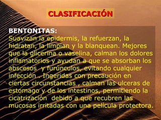 BENTONITAS:
Suavizan la epidermis, la refuerzan, la
hidratan, la limpian y la blanquean. Mejores
que la glicerina o vaselina, calman los dolores
inflamatorios y ayudan a que se absorban los
abscesos y furúnculos, evitando cualquier
infección . Ingeridas con precaución en
ciertas circunstancias , calman las ulceras de
estomago y de los intestinos, permitiendo la
cicatrización debido a que recubren las
mucosas irritadas con una película protectora.
CLASIFICACIÓNCLASIFICACIÓN
 