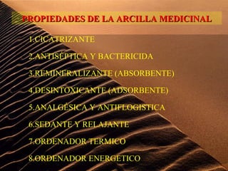 1.CICATRIZANTE
2.ANTISÉPTICA Y BACTERICIDA
3.REMINERALIZANTE (ABSORBENTE)
4.DESINTOXICANTE (ADSORBENTE)
5.ANALGÉSICA Y ANTIFLOGISTICA
6.SEDANTE Y RELAJANTE
7.ORDENADOR TERMICO
8.ORDENADOR ENERGETICO
PROPIEDADES DE LA ARCILLA MEDICINALPROPIEDADES DE LA ARCILLA MEDICINAL
 