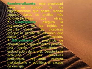 Remineralizante: esta propiedad
varia en función de los
oligoelementos que posee, siendo
algunas clases de arcillas más
remineralizantes que otras.
* Cicatrizante: asegura la
regeneración de los tejidos y
permite reducir las cicatrices
gracias al silicato de aluminio que
existe en su composición.
* Estimulante: la presencia de
abundantes oligoelementos permite
una acción de reequilibrio y
estimulación de la piel. Despierta la
actividad de las glándulas
deficientes, regulando nuestro
metabolismo y equilibra el exceso
de energía.
 