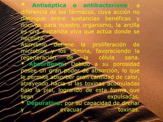 * Antiséptica o antibacteriana: a
diferencia de los fármacos, cuya acción no
distingue entre sustancias benéficas y
nocivas para nuestro organismo, la arcilla
es una sustancia viva que actúa donde se
necesita.
Asimismo detiene la proliferación de
microbios y los elimina, favoreciendo la
regeneración de la célula sana.
* Absorbente: Debido a su porosidad
posee un gran poder de absorción, lo que
le permite absorber gran cantidad de calor,
atrayendo hacia sí las toxinas acumuladas
balo la piel, logrando de esta forma que
sean expulsadas.
* Depurativa: por su capacidad de drenar
y evacuar toxinas.
 