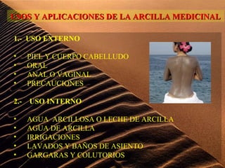 1.- USO EXTERNO
• PIEL Y CUERPO CABELLUDO
• ORAL
• ANAL O VAGINAL
• PRECAUCIONES
2.- USO INTERNO
• AGUA ARCILLOSA O LECHE DE ARCILLA
• AGUA DE ARCILLA
• IRRIGACIONES
• LAVADOS Y BAÑOS DE ASIENTO
• GARGARAS Y COLUTORIOS
USOS Y APLICACIONES DE LA ARCILLA MEDICINALUSOS Y APLICACIONES DE LA ARCILLA MEDICINAL
 