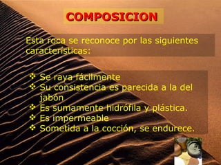 Esta roca se reconoce por las siguientes
características:
 Se raya fácilmente
 Su consistencia es parecida a la del
jabón
 Es sumamente hidrófila y plástica.
 Es impermeable
 Sometida a la cocción, se endurece.
COMPOSICIONCOMPOSICION
 