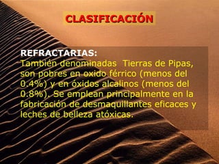 REFRACTARIAS:
También denominadas Tierras de Pipas,
son pobres en oxido férrico (menos del
0.4%) y en óxidos alcalinos (menos del
0.8%). Se emplean principalmente en la
fabricación de desmaquillantes eficaces y
leches de belleza atóxicas.
CLASIFICACIÓNCLASIFICACIÓN
 