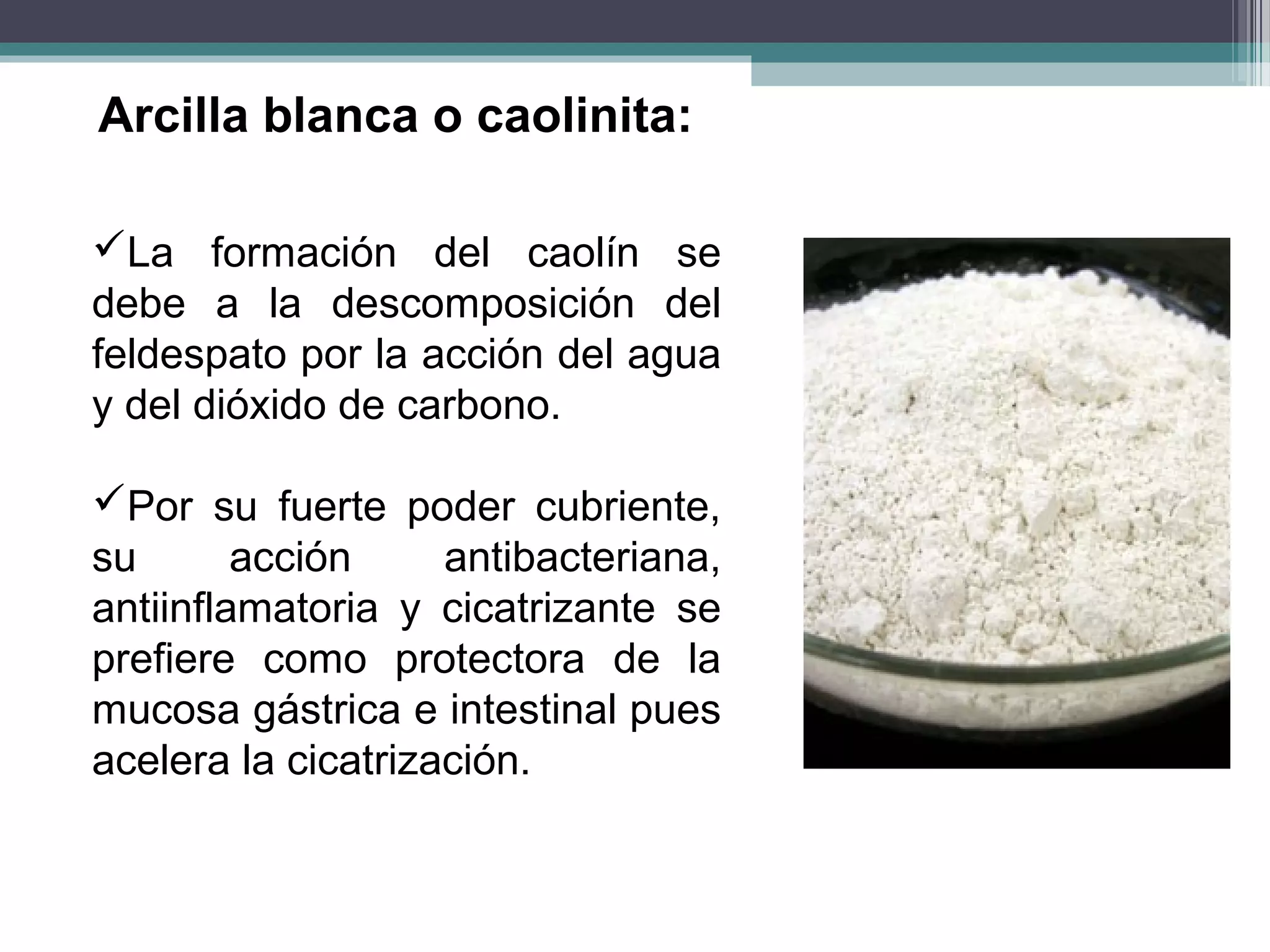 Arcilla blanca o caolinita:

La formación del caolín se
debe a la descomposición del
feldespato por la acción del agua
y del dióxido de carbono.

Por su fuerte poder cubriente,
su       acción     antibacteriana,
antiinflamatoria y cicatrizante se
prefiere como protectora de la
mucosa gástrica e intestinal pues
acelera la cicatrización.
 