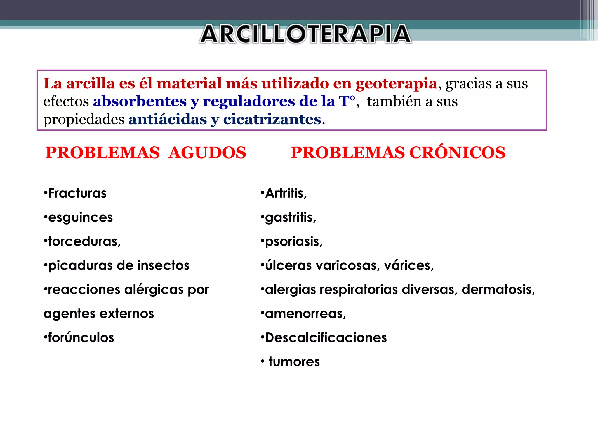 La arcilla es él material más utilizado en geoterapia, gracias a sus
efectos absorbentes y reguladores de la T°, también a sus
propiedades antiácidas y cicatrizantes.

PROBLEMAS AGUDOS                    PROBLEMAS CRÓNICOS

•Fracturas                    •Artritis,
•esguinces                    •gastritis,
•torceduras,                  •psoriasis,
•picaduras de insectos        •úlceras varicosas, várices,
•reacciones alérgicas por     •alergias respiratorias diversas, dermatosis,
agentes externos              •amenorreas,
•forúnculos                   •Descalcificaciones
                              • tumores
 