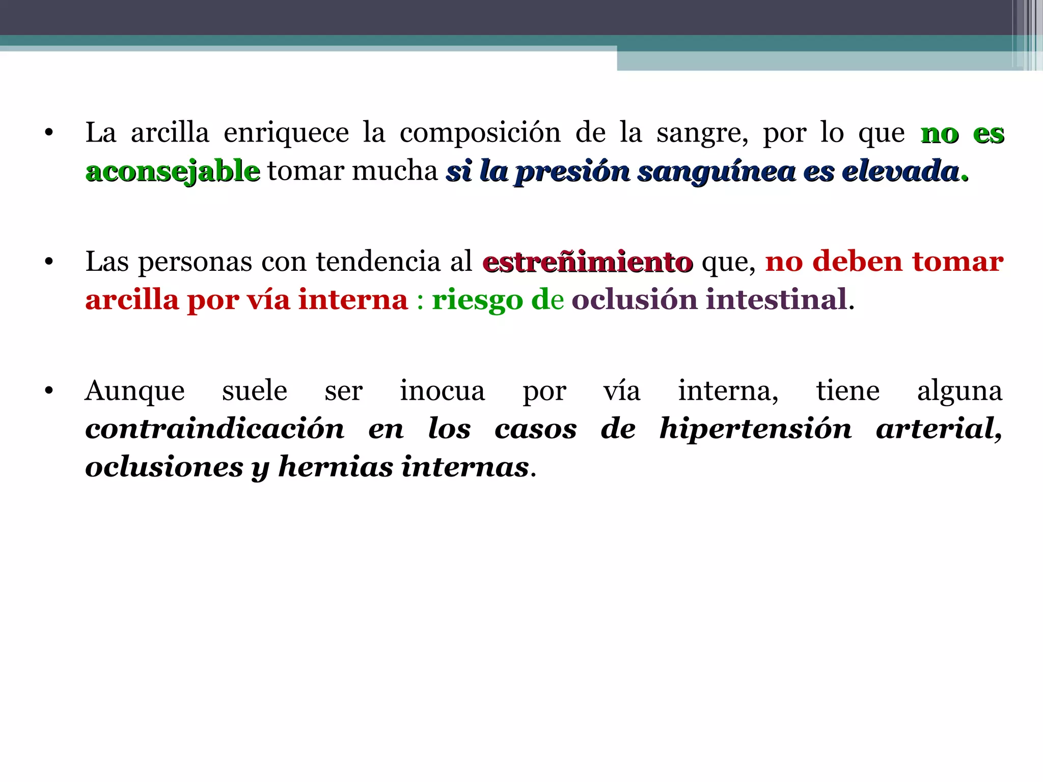 •   La arcilla enriquece la composición de la sangre, por lo que no es
    aconsejable tomar mucha si la presión sanguínea es elevada.


•   Las personas con tendencia al estreñimiento que, no deben tomar
    arcilla por vía interna : riesgo de oclusión intestinal.


•   Aunque suele ser inocua por vía interna, tiene alguna
    contraindicación en los casos de hipertensión arterial,
    oclusiones y hernias internas.
 
