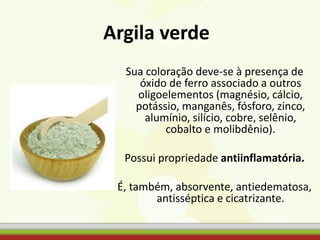 Argila verde
Sua coloração deve-se à presença de
óxido de ferro associado a outros
oligoelementos (magnésio, cálcio,
potássio, manganês, fósforo, zinco,
alumínio, silício, cobre, selênio,
cobalto e molibdênio).
Possui propriedade antiinflamatória.
É, também, absorvente, antiedematosa,
antisséptica e cicatrizante.
 
