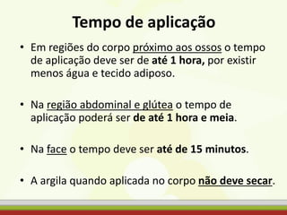 Tempo de aplicação
• Em regiões do corpo próximo aos ossos o tempo
de aplicação deve ser de até 1 hora, por existir
menos água e tecido adiposo.
• Na região abdominal e glútea o tempo de
aplicação poderá ser de até 1 hora e meia.
• Na face o tempo deve ser até de 15 minutos.
• A argila quando aplicada no corpo não deve secar.
 