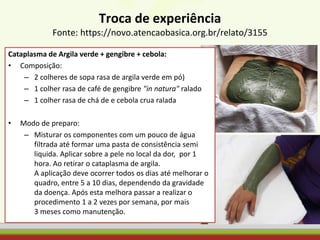 Troca de experiência
Fonte: https://novo.atencaobasica.org.br/relato/3155
Cataplasma de Argila verde + gengibre + cebola:
• Composição:
– 2 colheres de sopa rasa de argila verde em pó)
– 1 colher rasa de café de gengibre "in natura" ralado
– 1 colher rasa de chá de e cebola crua ralada
• Modo de preparo:
– Misturar os componentes com um pouco de água
filtrada até formar uma pasta de consistência semi
liquida. Aplicar sobre a pele no local da dor, por 1
hora. Ao retirar o cataplasma de argila.
A aplicação deve ocorrer todos os dias até melhorar o
quadro, entre 5 a 10 dias, dependendo da gravidade
da doença. Após esta melhora passar a realizar o
procedimento 1 a 2 vezes por semana, por mais
3 meses como manutenção.
 