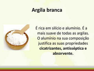Argila branca
É rica em silício e alumínio. É a
mais suave de todas as argilas.
O alumínio na sua composição
justifica as suas propriedades
cicatrizantes, antisséptica e
absorvente.
 
