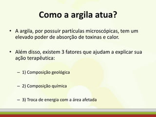 Como a argila atua?
• A argila, por possuir partículas microscópicas, tem um
elevado poder de absorção de toxinas e calor.
• Além disso, existem 3 fatores que ajudam a explicar sua
ação terapêutica:
– 1) Composição geológica
– 2) Composição química
– 3) Troca de energia com a área afetada
 