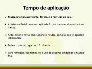 Tempo de aplicação
 Máscara facial cicatrizante, favorece a nutrição da pele.
 A máscara facial deve ser aplicada 3x por semana durante vários
meses.
 Antes lavar o rosto com sabonete neutra, segue a pele e aguarde
30 minutos.
 Deixar o produto agir por 15 minutos.
 Para remoção recomenda-se o uso de esponja embebida em água
fria.
 