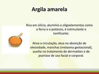 Argila amarela
Rica em silício, alumínio e oligoelementos como
o ferro e o potássio, é estimulante e
tonificante.
Ativa a circulação, atua na absorção de
oleosidade, manchas (melasma gestacional),
auxilia no tratamento de dermatites e de
psoríase de uso facial e corporal.
 