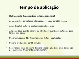 • No tratamento de dermatites e melasma gestacional:
• A máscara deve ser aplicada três vezes por semana por até 3 meses;
• Antes de aplicá-la, lave o local com sabonete neutro;
• Adicionar água quente mineral ou filtrada em quantidade suficiente para
formar uma pasta;
• Deixar em repouso 20-30 minutos antes de fazer a aplicação;
• Deixar o produto agir por 15 minutos;
• Recomendar o uso de creme de argila amarela 2%, 1x ao dia e deixar agir
por 15 minutos (tratamento complementar).
Tempo de aplicação
 
