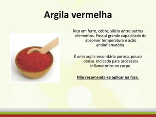 Argila vermelha
Rica em ferro, cobre, silício entre outros
elementos. Possui grande capacidade de
absorver temperatura e ação
antiinflamatória.
É uma argila secundária porosa, pouco
densa. Indicada para processos
inflamatórios no corpo.
Não recomenda-se aplicar na face.
 