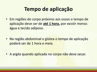 Tempo de aplicação
• Em regiões do corpo próximo aos ossos o tempo de
aplicação deve ser de até 1 hora, por existir menos
água e tecido adiposo.
• Na região abdominal e glútea o tempo de aplicação
poderá ser de 1 hora e meia.
• A argila quando aplicada no corpo não deve secar.
 