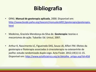 Bibliografia
• OPAS. Manual de geoterapia aplicada, 2000. Disponível em:
http://www.bvsde.paho.org/texcom/manualesMEC/geoterapia/geoterapia.
html
• Medeiros, Graciela Mendonça da Silva de. Geoterapia: teorias e
mecanismos de ação. Tubarão: Ed. Unisul, 2007.
• Arthur K, Nascimento LC, Figueiredo DAS, Souza LB, Alfieri FM. Efeitos da
geoterapia e fitoterapia associadas à cinesioterapia na osteoartrite de
joelho: estudo randomizado duplo cego. Acta Fisiátr. 2012;19(1):11-15.
Disponível em: http://www.actafisiatrica.org.br/detalhe_artigo.asp?id=458
 