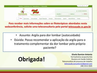 • Assunto: Argila para dor lombar (autocuidado)
• Dúvida: Posso recomendar a aplicação da argila para o
tratamento complementar da dor lombar pelo próprio
paciente?
Obrigada!
Gisele Damian Antonio
Farmacêutica-acupunturista
Doutora em Saúde Coletiva
Teleconsultora de processo de trabalho
telessaude.consultoria2@gmail.com
(48) 3212-3505
 