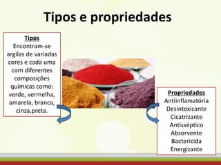 Tipos e propriedades
Tipos
Encontram-se
argilas de variadas
cores e cada uma
com diferentes
composições
químicas como:
verde, vermelha,
amarela, branca,
cinza,preta.
Propriedades
Antiinflamatória
Desintoxicante
Cicatrizante
Antisséptico
Absorvente
Bactericida
Energizante
 