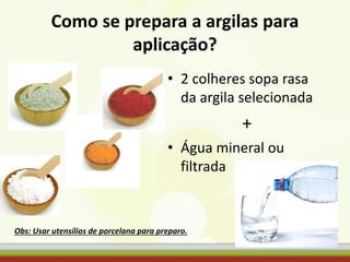 Como se prepara a argilas para
aplicação?
• 2 colheres sopa rasa
da argila selecionada
+
• Água mineral ou
filtrada
Obs: Usar utensílios de porcelana para preparo.
 