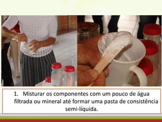 1. Misturar os componentes com um pouco de água
filtrada ou mineral até formar uma pasta de consistência
semi-líquida.
 