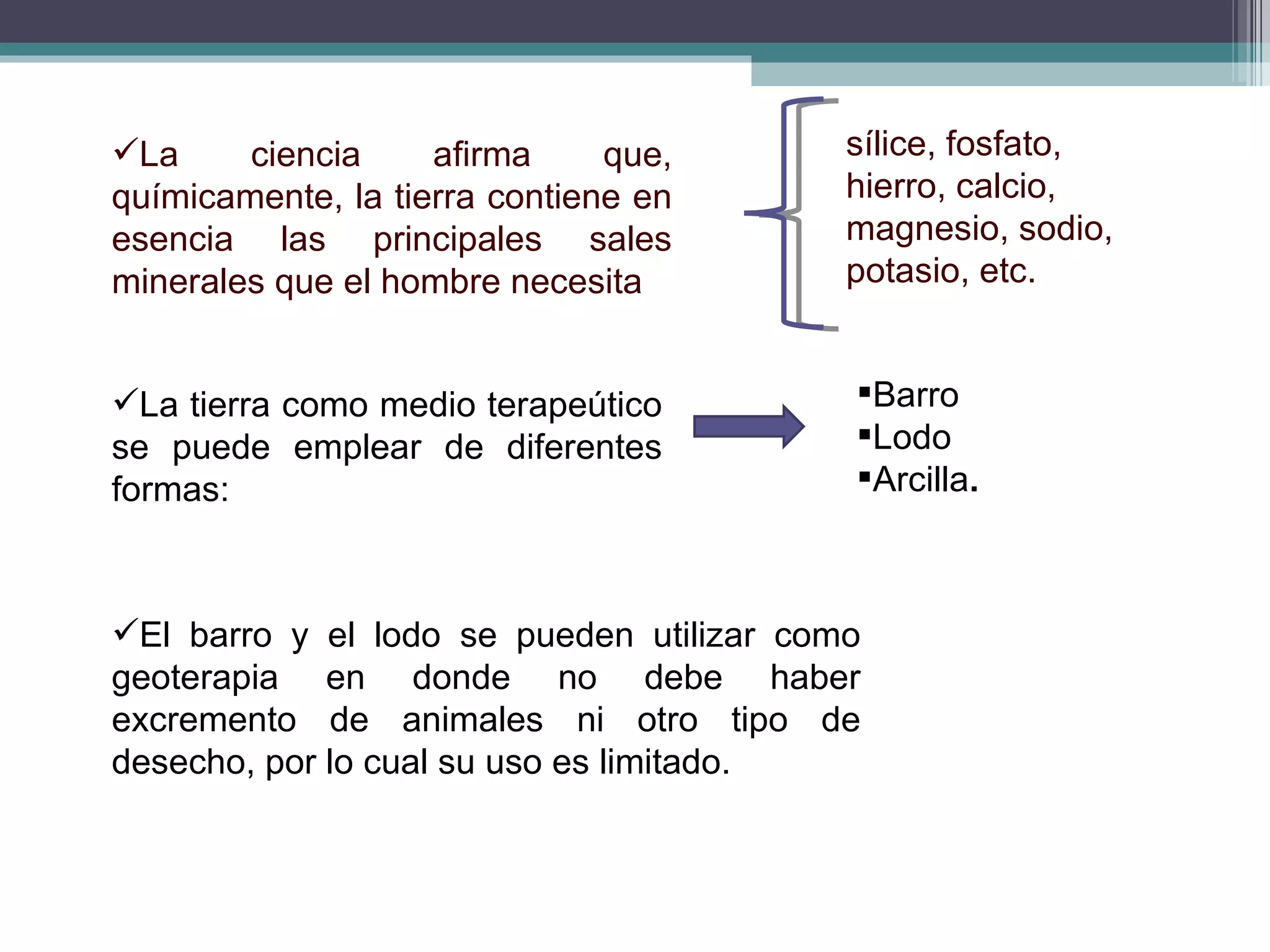 La ciencia afirma que, químicamente, la tierra contiene en esencia las principales sales minerales que el hombre necesita sílice, fosfato, hierro, calcio, magnesio, sodio, potasio, etc.  La tierra como medio terapeútico se puede emplear de diferentes formas: Barro Lodo   Arcilla . El barro y el lodo se pueden utilizar como geoterapia en donde no debe haber excremento de animales ni otro tipo de desecho, por lo cual su uso es limitado. 