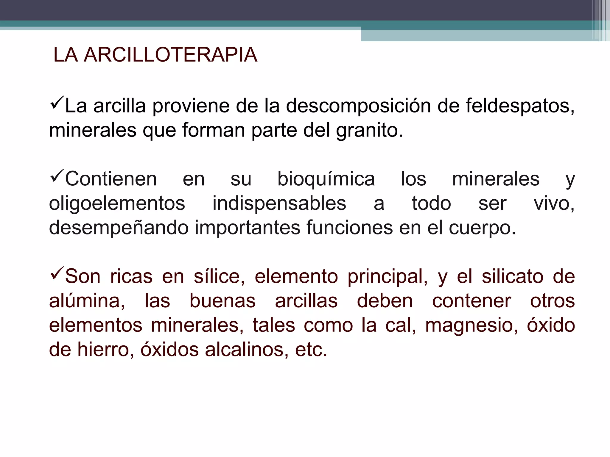 LA ARCILLOTERAPIA  La arcilla proviene de la descomposición de feldespatos, minerales que forman parte del granito. Contienen en su bioquímica los minerales y oligoelementos indispensables a todo ser vivo, desempeñando importantes funciones en el cuerpo. Son ricas en sílice, elemento principal, y el silicato de alúmina, las buenas arcillas deben contener otros elementos minerales, tales como la cal, magnesio, óxido de hierro, óxidos alcalinos, etc.  
