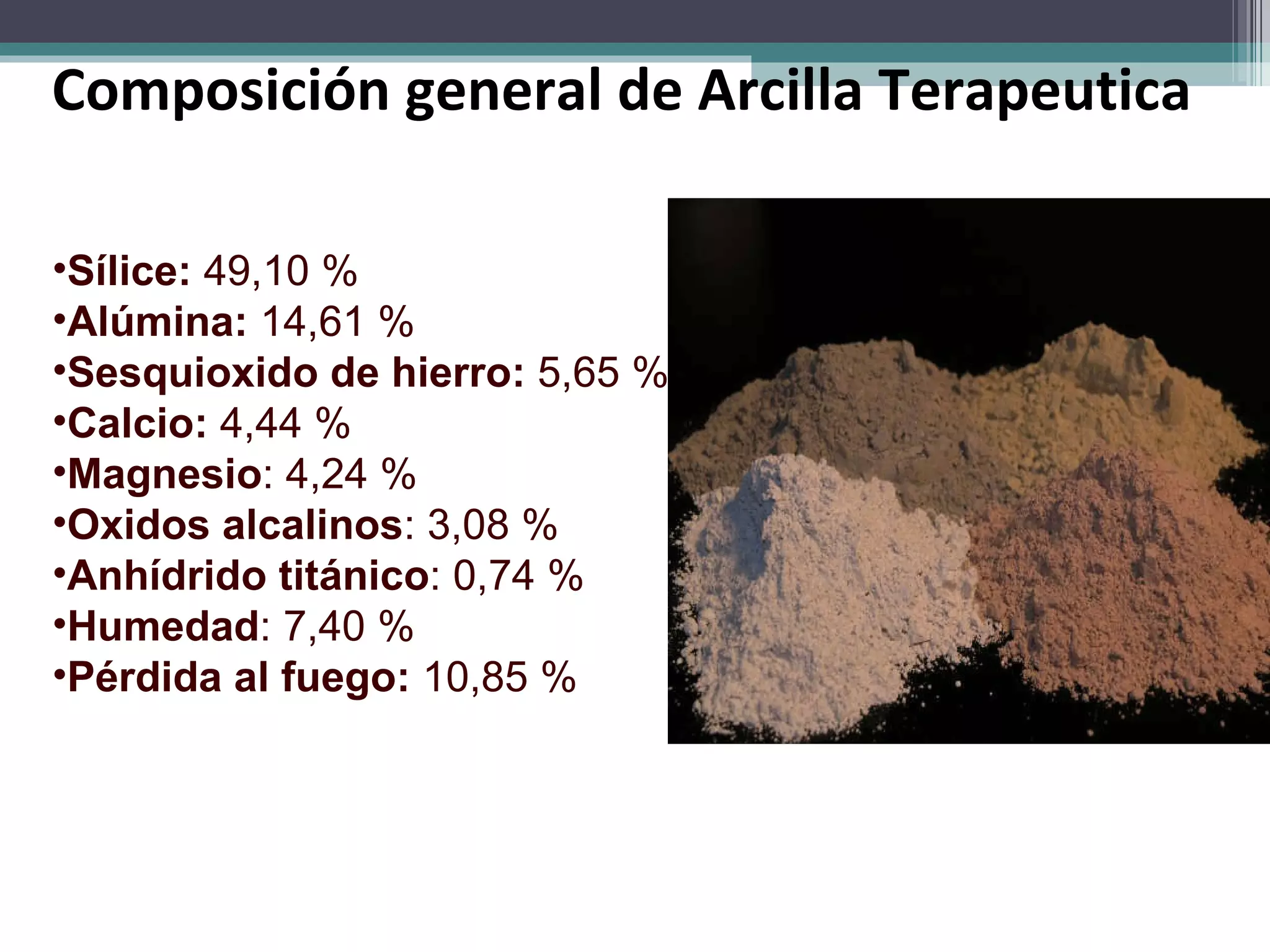 Composición general de Arcilla Terapeutica  Sílice:  49,10 %  Alúmina:  14,61 %  Sesquioxido de hierro:  5,65 %  Calcio:  4,44 %  Magnesio : 4,24 %  Oxidos alcalinos : 3,08 %  Anhídrido titánico : 0,74 %  Humedad : 7,40 %  Pérdida al fuego:  10,85 %  