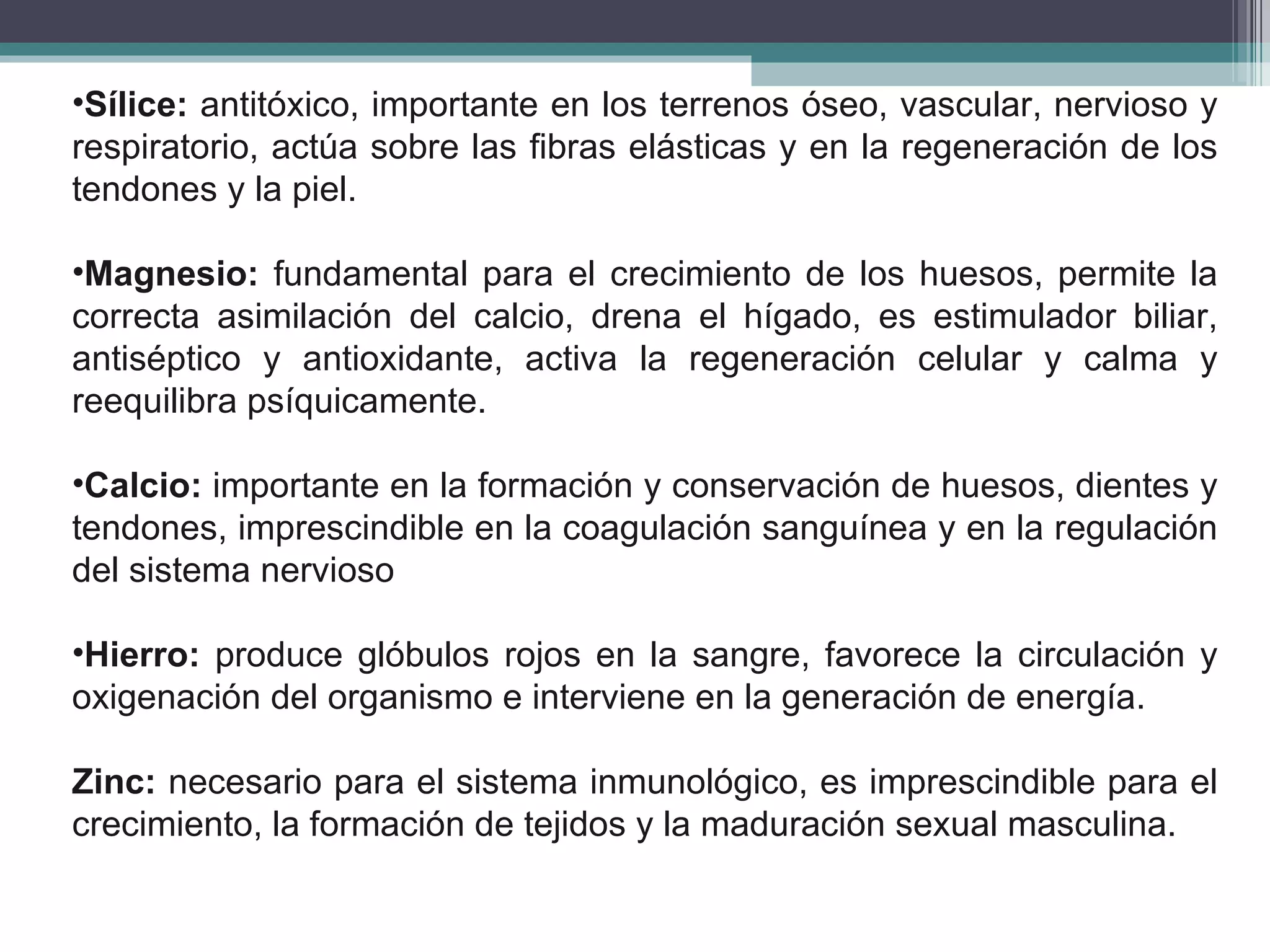 Sílice:  antitóxico, importante en los terrenos óseo, vascular, nervioso y respiratorio, actúa sobre las fibras elásticas y en la regeneración de los tendones y la piel. Magnesio:  fundamental para el crecimiento de los huesos, permite la correcta asimilación del calcio, drena el hígado, es estimulador biliar, antiséptico y antioxidante, activa la regeneración celular y calma y reequilibra psíquicamente. Calcio:  importante en la formación y conservación de huesos, dientes y tendones, imprescindible en la coagulación sanguínea y en la regulación del sistema nervioso Hierro:  produce glóbulos rojos en la sangre, favorece la circulación y oxigenación del organismo e interviene en la generación de energía. Zinc:  necesario para el sistema inmunológico, es imprescindible para el crecimiento, la formación de tejidos y la maduración sexual masculina.   