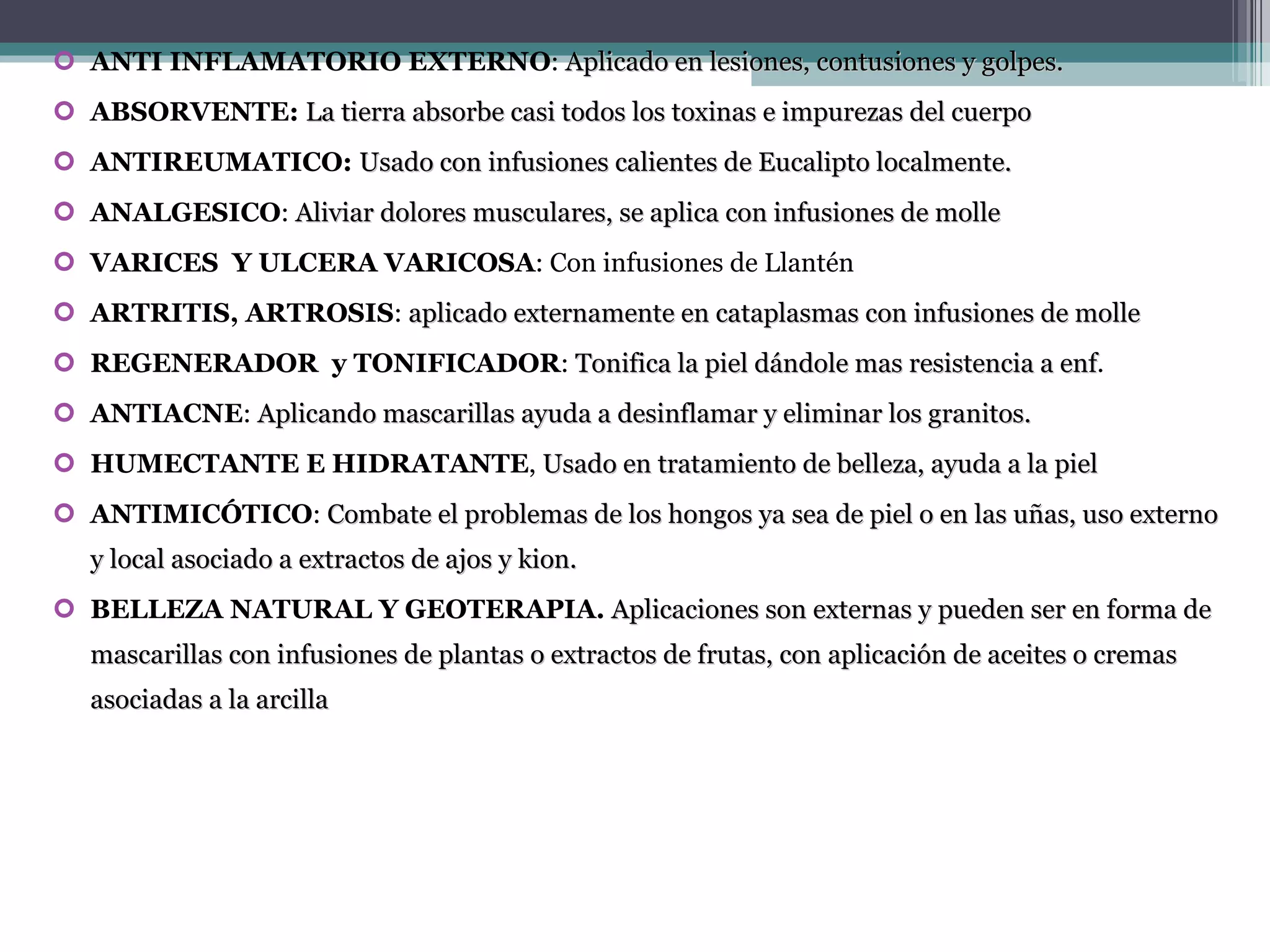 ANTI INFLAMATORIO EXTERNO :  Aplicado en lesiones, contusiones y golpes. ABSORVENTE:  La tierra absorbe casi todos los toxinas e impurezas del cuerpo ANTIREUMATICO:  Usado con infusiones calientes de Eucalipto localmente. ANALGESICO :  Aliviar dolores musculares, se aplica con infusiones de molle VARICES  Y ULCERA VARICOSA : Con infusiones de Llantén ARTRITIS ,  ARTROSIS :  aplicado externamente en cataplasmas con infusiones de molle REGENERADOR  y TONIFICADOR :  Tonifica la piel dándole mas resistencia a enf . ANTIACNE :  Aplicando mascarillas ayuda a desinflamar y eliminar los granitos. HUMECTANTE E HIDRATANTE ,  Usado en tratamiento de belleza, ayuda a la piel ANTIMICÓTICO :  Combate el problemas de los hongos ya sea de piel o en las uñas, uso externo y local asociado a extractos de ajos y kion.  BELLEZA NATURAL Y GEOTERAPIA.   Aplicaciones son externas y pueden ser en forma de mascarillas con infusiones de plantas o extractos de frutas, con aplicación de aceites o cremas asociadas a la arcilla 