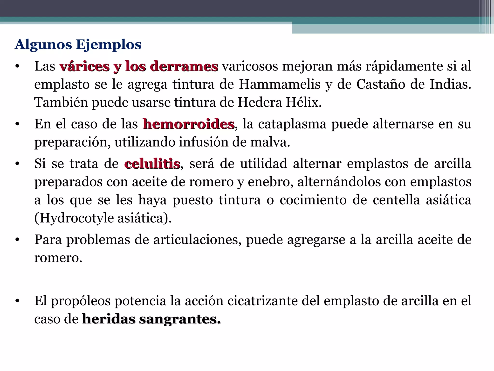Algunos Ejemplos   Las  várices y los derrames  varicosos mejoran más rápidamente si al emplasto se le agrega tintura de Hammamelis y de Castaño de Indias. También puede usarse tintura de Hedera Hélix.  En el caso de las  hemorroides , la cataplasma puede alternarse en su preparación, utilizando infusión de malva.  Si se trata de  celulitis , será de utilidad alternar emplastos de arcilla preparados con aceite de romero y enebro, alternándolos con emplastos a los que se les haya puesto tintura o cocimiento de centella asiática (Hydrocotyle asiática).  Para problemas de articulaciones, puede agregarse a la arcilla aceite de romero.  El propóleos potencia la acción cicatrizante del emplasto de arcilla en el caso de  heridas sangrantes. 
