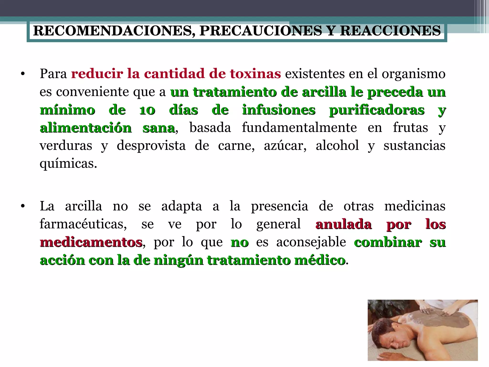 RECOMENDACIONES, PRECAUCIONES Y REACCIONES Para  reducir la cantidad de toxinas  existentes en el organismo es conveniente que a  un tratamiento de arcilla le preceda un mínimo de 10 días de infusiones purificadoras y alimentación sana , basada fundamentalmente en frutas y verduras y desprovista de carne, azúcar, alcohol y sustancias químicas.  La arcilla no se adapta a la presencia de otras medicinas farmacéuticas, se ve por lo general  anulada por los medicamentos , por lo que  no  es aconsejable  combinar su acción con la de ningún tratamiento médico . 
