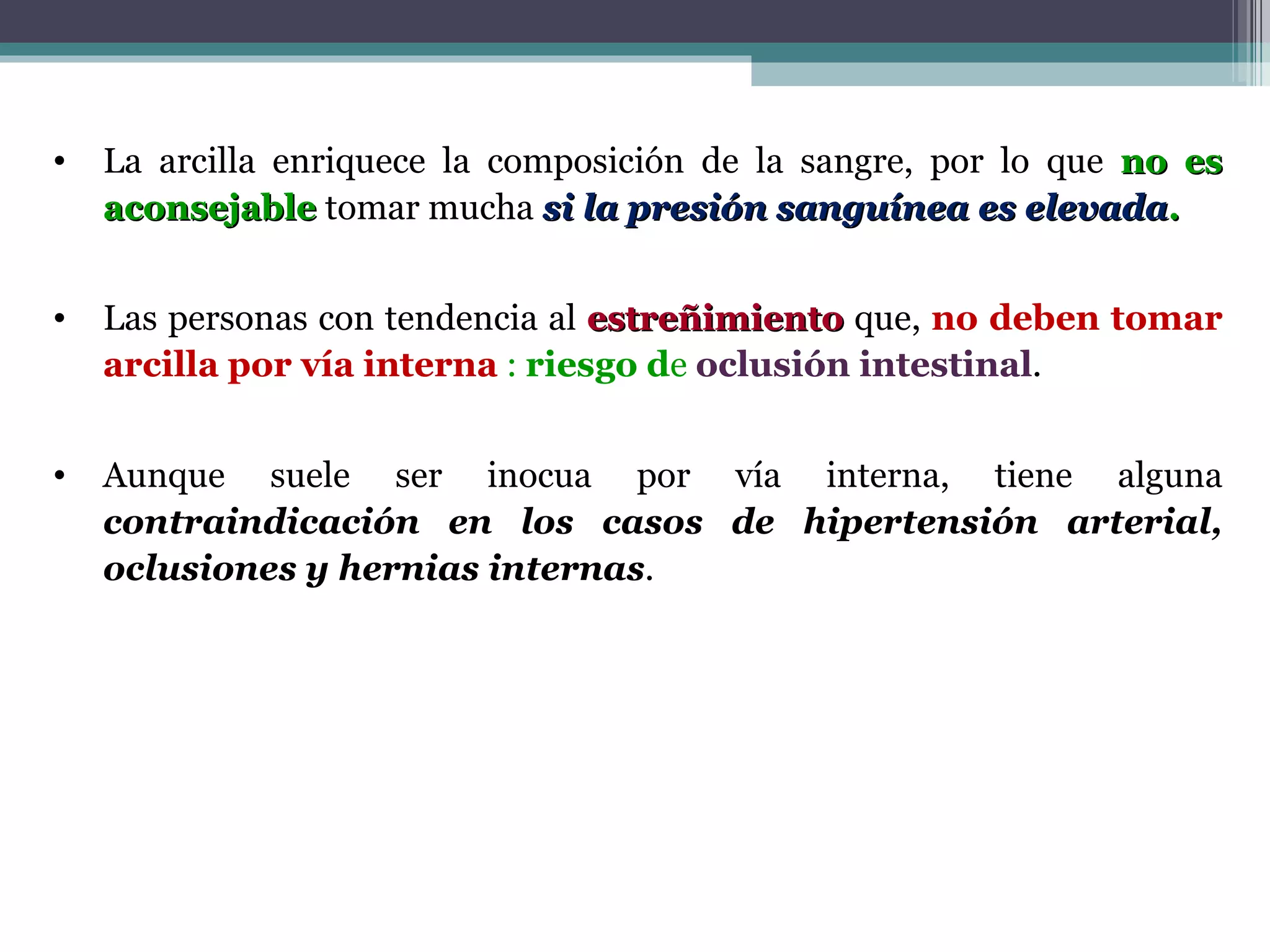 La arcilla enriquece la composición de la sangre, por lo que  no es   aconsejable  tomar mucha  si la presión sanguínea es elevada . Las personas con tendencia al  estreñimiento  que,  no deben tomar arcilla por vía interna  :  riesgo d e  oclusión intestinal . Aunque suele ser inocua por vía interna, tiene alguna  contraindicación en los casos de hipertensión arterial, oclusiones y hernias internas . 
