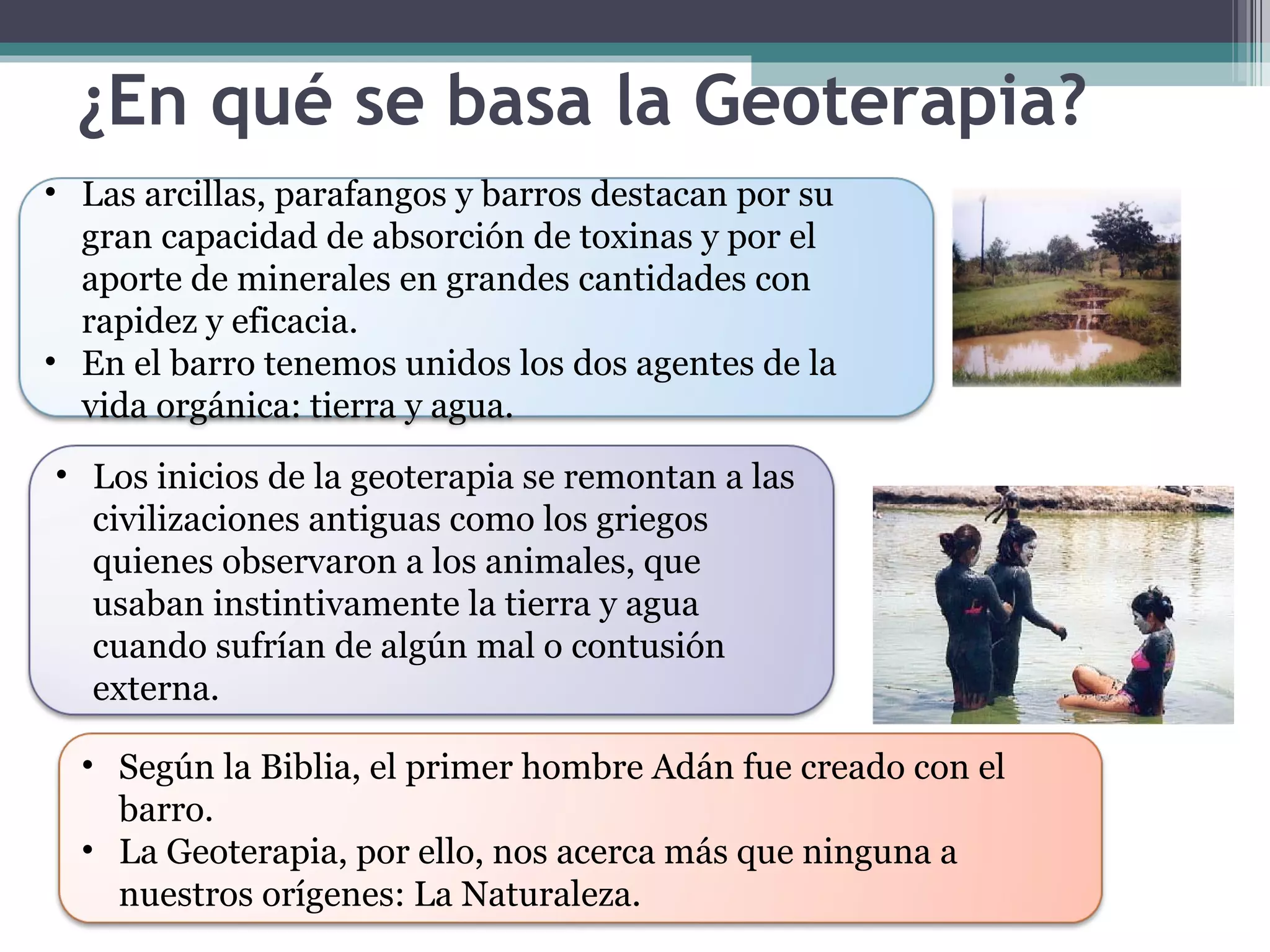 ¿En qué se basa la Geoterapia? Las arcillas, parafangos y barros destacan por su gran capacidad de absorción de toxinas y por el aporte de minerales en grandes cantidades con rapidez y eficacia. En el barro tenemos unidos los dos agentes de la vida orgánica: tierra y agua. Los inicios de la geoterapia se remontan a las civilizaciones antiguas como los griegos quienes observaron a los animales, que usaban instintivamente la tierra y agua cuando sufrían de algún mal o contusión externa. Según la Biblia, el primer hombre Adán fue creado con el barro. La Geoterapia, por ello, nos acerca más que ninguna a nuestros orígenes: La Naturaleza. 